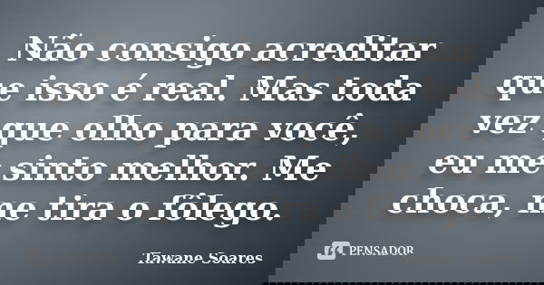Não consigo acreditar que isso é real. Mas toda vez que olho para você, eu me sinto melhor. Me choca, me tira o fôlego.... Frase de Tawane Soares.