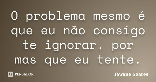 O problema mesmo é que eu não consigo te ignorar, por mas que eu tente.... Frase de Tawane Soares.