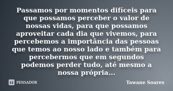 Passamos por momentos difíceis para que possamos perceber o valor de nossas vidas, para que possamos aproveitar cada dia que vivemos, para percebemos a importân... Frase de Tawane Soares.