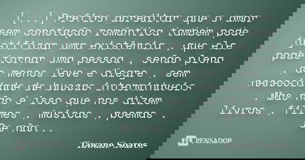 [...] Prefiro acreditar que o amor sem conotação romântica também pode justificar uma existência , que ele pode tornar uma pessoa , senão plena , ao menos leve ... Frase de Tawane Soares.