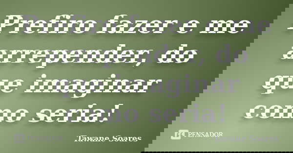 Prefiro fazer e me arrepender, do que imaginar como seria!... Frase de Tawane Soares.
