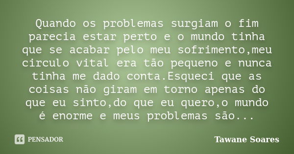 Quando os problemas surgiam o fim parecia estar perto e o mundo tinha que se acabar pelo meu sofrimento,meu circulo vital era tão pequeno e nunca tinha me dado ... Frase de Tawane Soares.