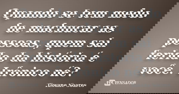 Quando se tem medo de machucar as pessoas, quem sai ferido da história é você. Irônico né?... Frase de Tawane Soares.