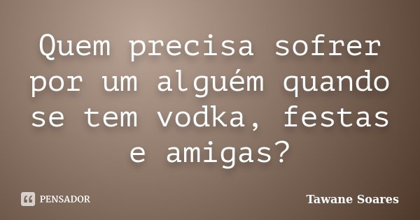 Quem precisa sofrer por um alguém quando se tem vodka, festas e amigas?... Frase de Tawane Soares.