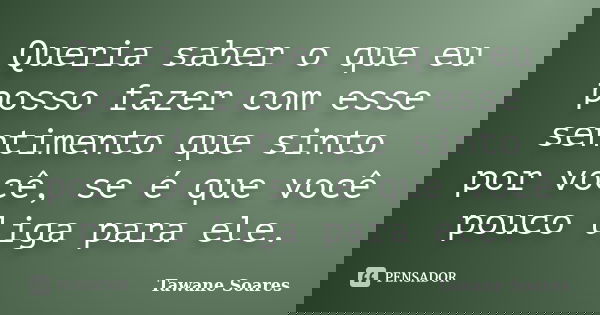 Queria saber o que eu posso fazer com esse sentimento que sinto por você, se é que você pouco liga para ele.... Frase de Tawane Soares.