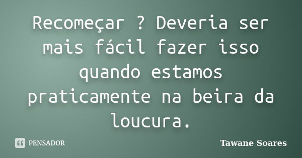 Recomeçar ? Deveria ser mais fácil fazer isso quando estamos praticamente na beira da loucura.... Frase de Tawane Soares.