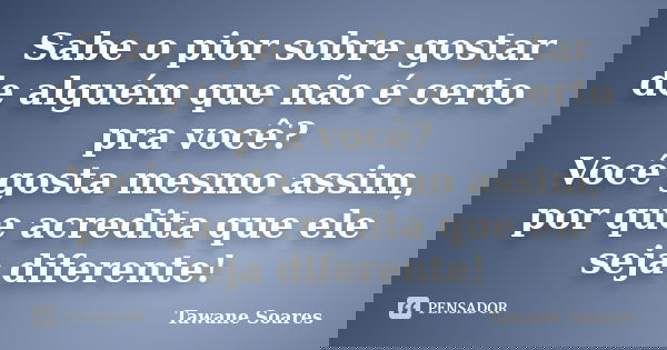 Sabe o pior sobre gostar de alguém que não é certo pra você? Você gosta mesmo assim, por que acredita que ele seja diferente!... Frase de Tawane Soares.