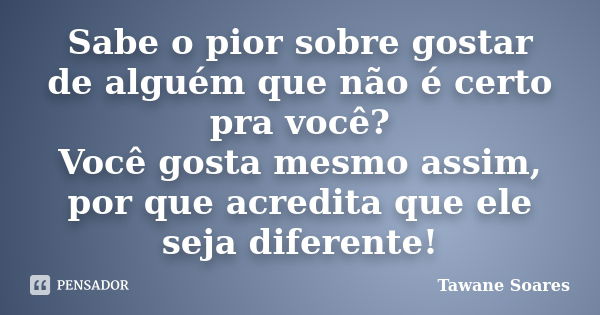 Sabe o pior sobre gostar de alguém que não é certo pra você? Você gosta mesmo assim, por que acredita que ele seja diferente!... Frase de Tawane Soares.