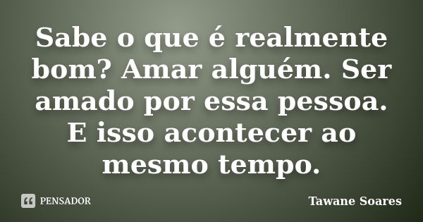 Sabe o que é realmente bom? Amar alguém. Ser amado por essa pessoa. E isso acontecer ao mesmo tempo.... Frase de Tawane Soares.