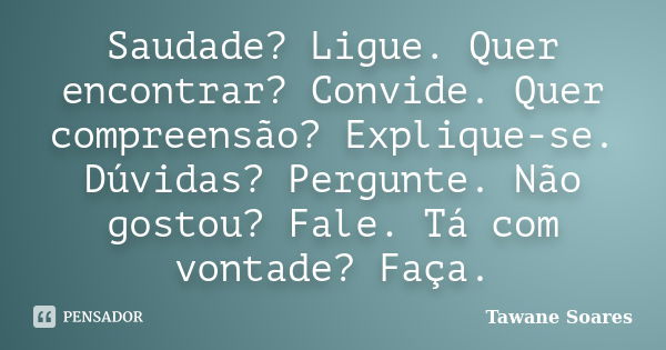 Saudade? Ligue. Quer encontrar? Convide. Quer compreensão? Explique-se. Dúvidas? Pergunte. Não gostou? Fale. Tá com vontade? Faça.... Frase de Tawane Soares.