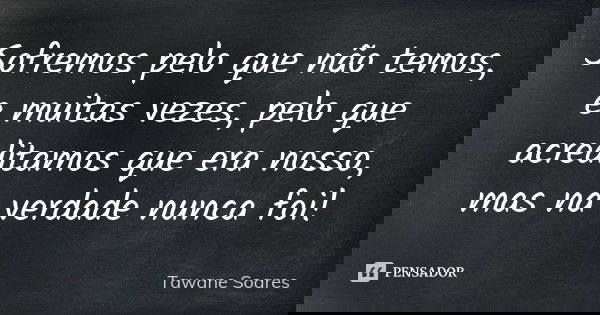 Sofremos pelo que não temos, e muitas vezes, pelo que acreditamos que era nosso, mas na verdade nunca foi!... Frase de Tawane Soares.