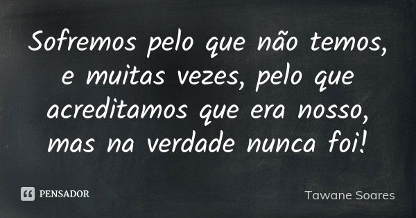 Sofremos pelo que não temos, e muitas vezes, pelo que acreditamos que era nosso, mas na verdade nunca foi!... Frase de Tawane Soares.