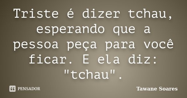Triste é dizer tchau, esperando que a pessoa peça para você ficar. E ela diz: "tchau".... Frase de Tawane Soares.