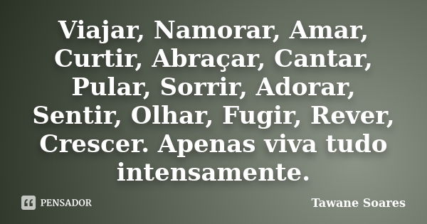 Viajar, Namorar, Amar, Curtir, Abraçar, Cantar, Pular, Sorrir, Adorar, Sentir, Olhar, Fugir, Rever, Crescer. Apenas viva tudo intensamente.... Frase de Tawane Soares.