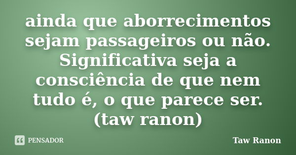 ainda que aborrecimentos sejam passageiros ou não. Significativa seja a consciência de que nem tudo é, o que parece ser. (taw ranon)... Frase de Taw Ranon.