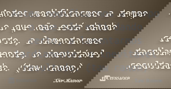 Antes modificarmos a tempo o que não está dando certo, a lamentarmos tardiamente, o inevitável resultado. (taw ranon)... Frase de Taw Ranon.