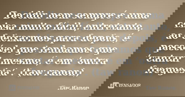 Decidir nem sempre é uma coisa muito fácil; entretanto, ao deixarmos para depois, é possível que tenhamos que ‘cantar’ mesmo, é em ‘outra freguesia’. (taw ranon... Frase de Taw Ranon.