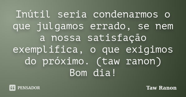 Inútil seria condenarmos o que julgamos errado, se nem a nossa satisfação exemplifica, o que exigimos do próximo. (taw ranon) Bom dia!... Frase de Taw Ranon.