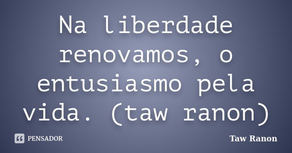 Na liberdade renovamos, o entusiasmo pela vida. (taw ranon)... Frase de Taw Ranon.