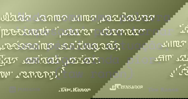 Nada como uma palavra ‘impesada’ para tornar uma péssima situação, em algo ainda pior. (taw ranon)... Frase de Taw Ranon.