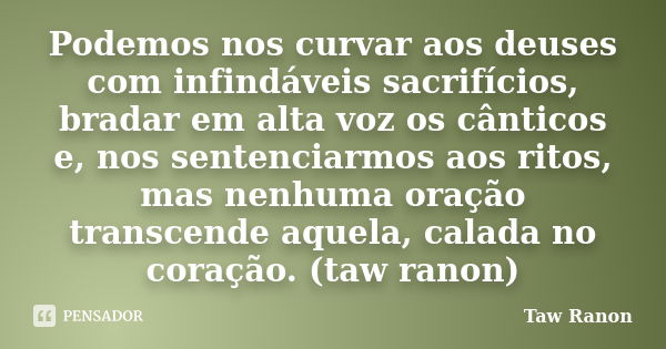 Podemos nos curvar aos deuses com infindáveis sacrifícios, bradar em alta voz os cânticos e, nos sentenciarmos aos ritos, mas nenhuma oração transcende aquela, ... Frase de Taw Ranon.