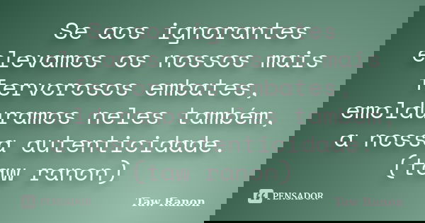 Se aos ignorantes elevamos os nossos mais fervorosos embates, emolduramos neles também, a nossa autenticidade. (taw ranon)... Frase de Taw Ranon.