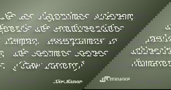 Se as lagrimas vierem, depois de endurecidos pelo tempo, exerçamos o direito, de sermos seres humanos. (taw ranon)... Frase de Taw Ranon.