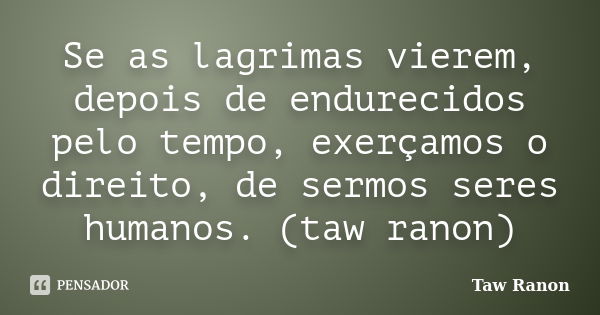 Se as lagrimas vierem, depois de endurecidos pelo tempo, exerçamos o direito, de sermos seres humanos. (taw ranon)... Frase de Taw Ranon.