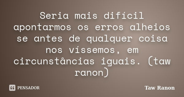 Seria mais difícil apontarmos os erros alheios se antes de qualquer coisa nos víssemos, em circunstâncias iguais. (taw ranon)... Frase de Taw Ranon.