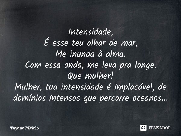 ⁠Intensidade,
É esse teu olhar de mar,
Me inunda à alma.
Com essa onda, me leva pra longe.
Que mulher!
Mulher, tua intensidade é implacável, de domínios intenso... Frase de Tayana MMelo.