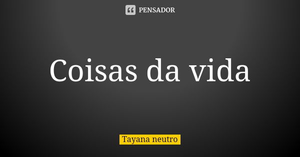 Coisas da vida... Frase de Tayana neutro.