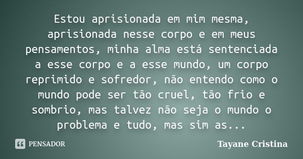 Estou aprisionada em mim mesma, aprisionada nesse corpo e em meus pensamentos, minha alma está sentenciada a esse corpo e a esse mundo, um corpo reprimido e sof... Frase de Tayane Cristina.