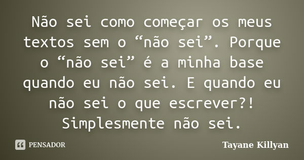 Não sei como começar os meus textos sem o “não sei”. Porque o “não sei” é a minha base quando eu não sei. E quando eu não sei o que escrever?! Simplesmente não ... Frase de Tayane Killyan.