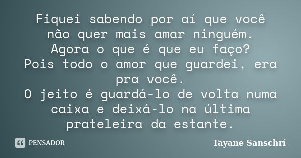 Fiquei sabendo por aí que você não quer mais amar ninguém. Agora o que é que eu faço? Pois todo o amor que guardei, era pra você. O jeito é guardá-lo de volta n... Frase de Tayane Sanschrí.