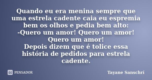 Quando eu era menina sempre que uma estrela cadente caia eu espremia bem os olhos e pedia bem alto: -Quero um amor! Quero um amor! Quero um amor! Depois dizem q... Frase de Tayane Sanschrí.