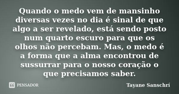 Quando o medo vem de mansinho diversas vezes no dia é sinal de que algo a ser revelado, está sendo posto num quarto escuro para que os olhos não percebam. Mas, ... Frase de Tayane Sanschrí.