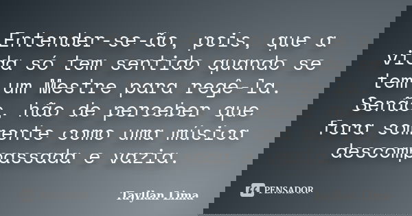 Entender-se-ão, pois, que a vida só tem sentido quando se tem um Mestre para regê-la. Senão, hão de perceber que fora somente como uma música descompassada e va... Frase de Tayllan Lima.