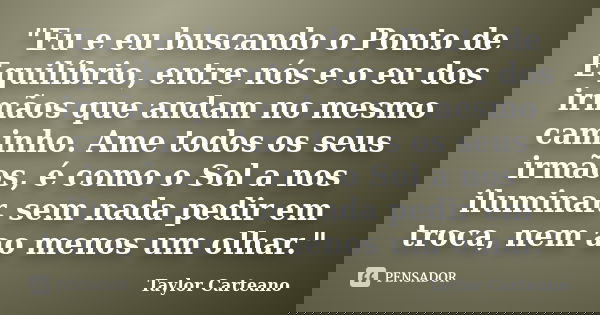 "Eu e eu buscando o Ponto de Equilíbrio, entre nós e o eu dos irmãos que andam no mesmo caminho. Ame todos os seus irmãos, é como o Sol a nos iluminar. sem... Frase de Taylor Carteano.