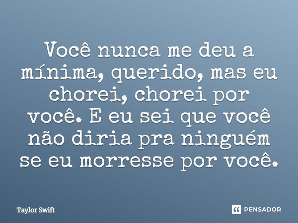 Você nunca me deu a mínima, querido, mas eu chorei, chorei por você. E eu sei que você não diria pra ninguém se eu morresse por você.... Frase de Taylor Swift.