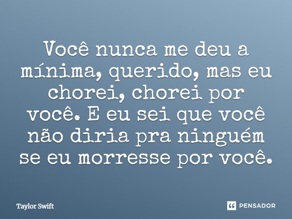 Você nunca me deu a mínima, querido, mas eu chorei, chorei por você. E eu sei que você não diria pra ninguém se eu morresse por você.... Frase de Taylor Swift.