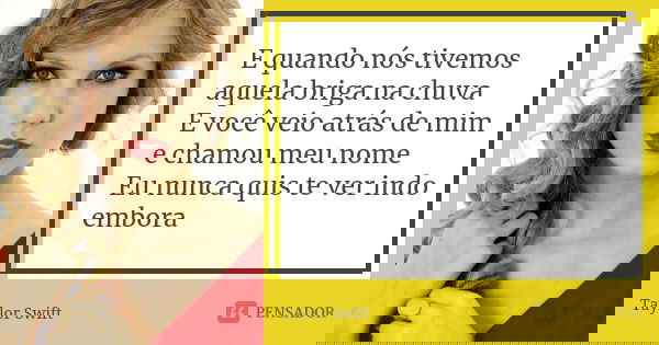 E quando nós tivemos aquela briga na chuva E você veio atrás de mim e chamou meu nome Eu nunca quis te ver indo embora... Frase de Taylor Swift.