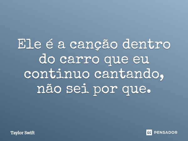 Ele é a canção dentro do carro que eu continuo cantando, não sei por que.... Frase de Taylor Swift.