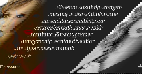 Eu estou sozinha, comigo mesma, e isso é tudo o que eu sei. Eu serei forte, eu estarei errada, mas a vida continua. Eu sou apenas uma garota, tentando achar um ... Frase de Taylor Swift.