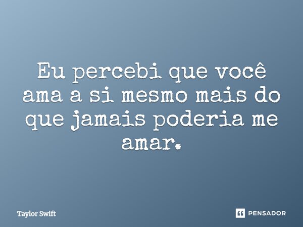 Eu percebi que você ama a si mesmo mais do que jamais poderia me amar.... Frase de Taylor Swift.