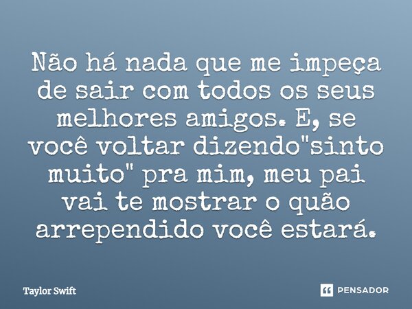 Não há nada que me impeça de sair com todos os seus melhores amigos. E, se você voltar dizendo "sinto muito" pra mim, meu pai vai te mostrar o quão ar... Frase de Taylor Swift.