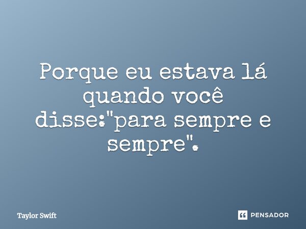 Porque eu estava lá quando você disse: "para sempre e sempre".... Frase de Taylor Swift.