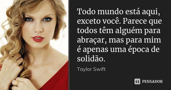 Todo mundo está aqui, exceto você. Parece que todos têm alguém para abraçar, mas para mim é apenas uma época de solidão.... Frase de Taylor Swift.