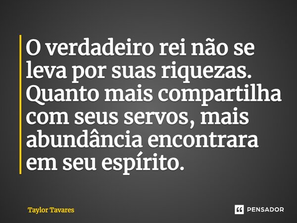 O verdadeiro rei não se leva por suas riquezas. Quanto mais compartilha com seus servos, mais abundância encontrara em seu espírito.... Frase de Taylor Tavares.