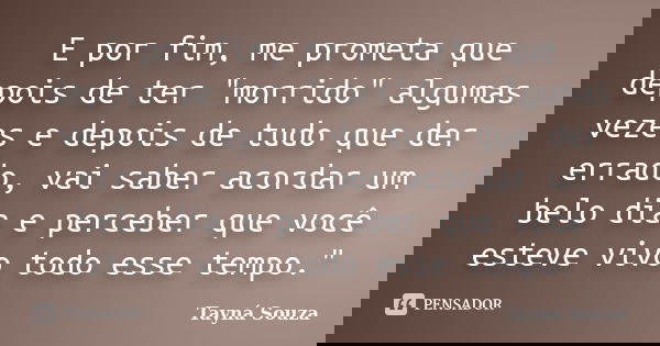 E por fim, me prometa que depois de ter "morrido" algumas vezes e depois de tudo que der errado, vai saber acordar um belo dia e perceber que você est... Frase de Tayná Souza.