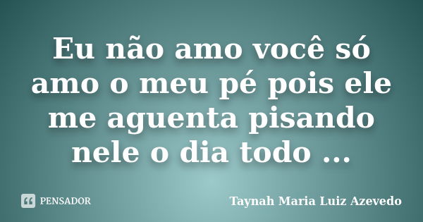 Eu não amo você só amo o meu pé pois ele me aguenta pisando nele o dia todo ...... Frase de Taynah Maria Luiz Azevedo.